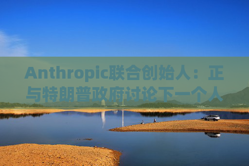 Anthropic联合创始人：正与特朗普政府讨论下一个人工智能模型