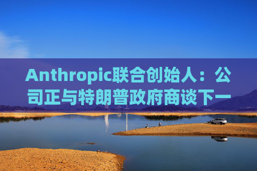 Anthropic联合创始人：公司正与特朗普政府商谈下一代AI模型