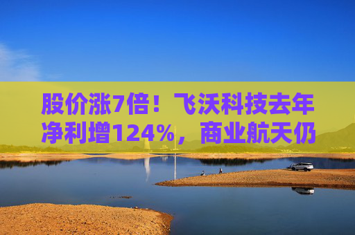 股价涨7倍！飞沃科技去年净利增124%，商业航天仍处初期