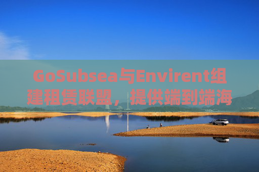 GoSubsea与Envirent组建租赁联盟，提供端到端海上解决方案