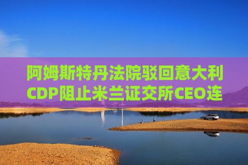 阿姆斯特丹法院驳回意大利CDP阻止米兰证交所CEO连任的申请