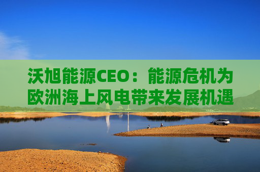 沃旭能源CEO：能源危机为欧洲海上风电带来发展机遇