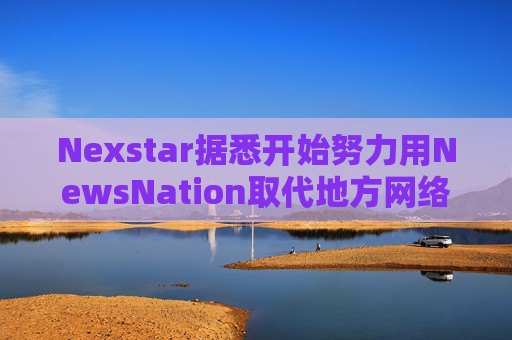 Nexstar据悉开始努力用NewsNation取代地方网络新闻栏目