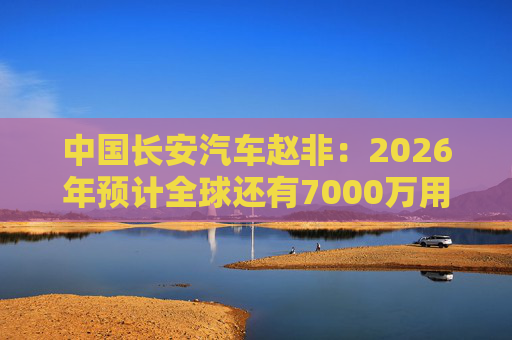 中国长安汽车赵非：2026年预计全球还有7000万用户选择燃油汽车，3000万用户选择新能源