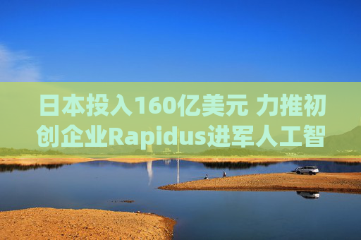 日本投入160亿美元 力推初创企业Rapidus进军人工智能芯片领域