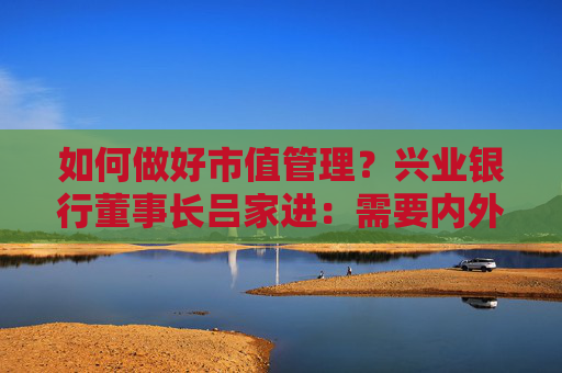 如何做好市值管理?兴业银行董事长吕家进:需要内外兼修