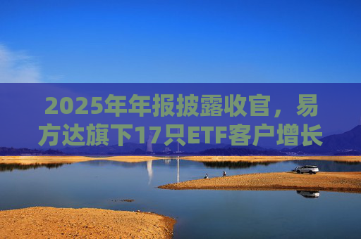2025年年报披露收官，易方达旗下17只ETF客户增长超万户