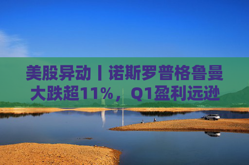 美股异动丨诺斯罗普格鲁曼大跌超11%,Q1盈利远逊预期+下调年度利润展望