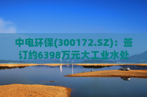 中电环保(300172.SZ):签订约6398万元大工业水处理EPC总承包合同
