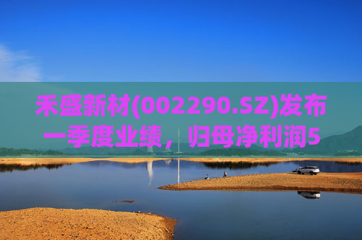 禾盛新材(002290.SZ)发布一季度业绩，归母净利润5095.13万元，同比增长82.72%