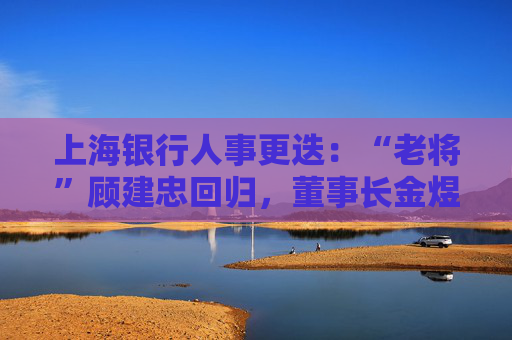 上海银行人事更迭：“老将”顾建忠回归，董事长金煜身退