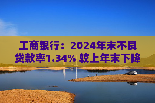 工商银行：2024年末不良贷款率1.34% 较上年末下降2个基点