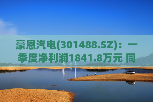 豪恩汽电(301488.SZ)：一季度净利润1841.8万元 同比增长4.44%