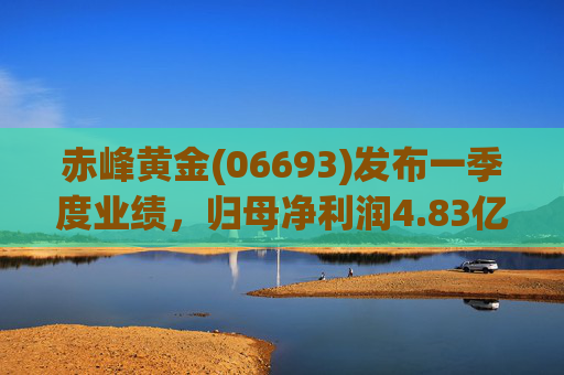 赤峰黄金(06693)发布一季度业绩,归母净利润4.83亿元 同比增加141.1%