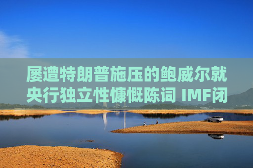 屡遭特朗普施压的鲍威尔就央行独立性慷慨陈词 IMF闭门会议掌声不断