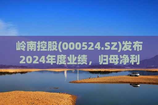 岭南控股(000524.SZ)发布2024年度业绩,归母净利润1.5亿元,增长116.08%