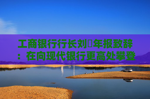 工商银行行长刘珺年报致辞:在向现代银行更高处攀登中书写了高质量发展的新篇章 第1张 工商银行行长刘珺年报致辞:在向现代银行更高处攀登中书写了高质量发展的新篇章 第1张