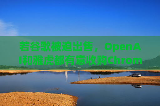 若谷歌被迫出售，OpenAI和雅虎都有意收购Chrome浏览器