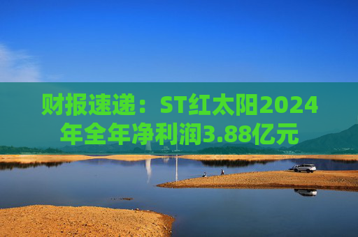 财报速递：ST红太阳2024年全年净利润3.88亿元