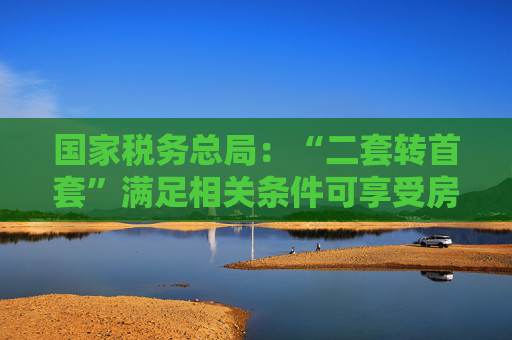 国家税务总局:“二套转首套”满足相关条件可享受房贷利息个税专项附加扣除