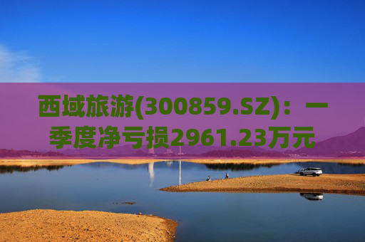 西域旅游(300859.SZ):一季度净亏损2961.23万元