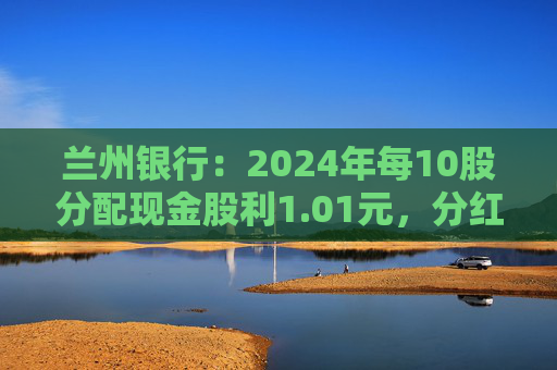 兰州银行：2024年每10股分配现金股利1.01元，分红率30.47%
