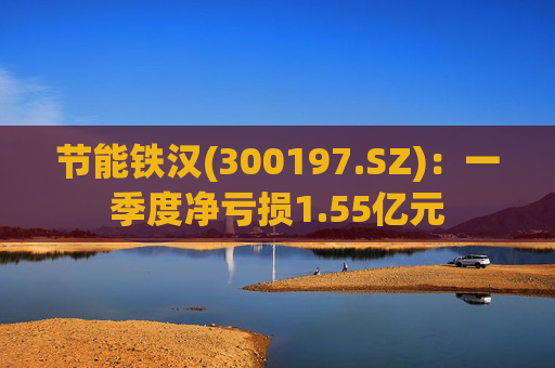 节能铁汉(300197.SZ):一季度净亏损1.55亿元