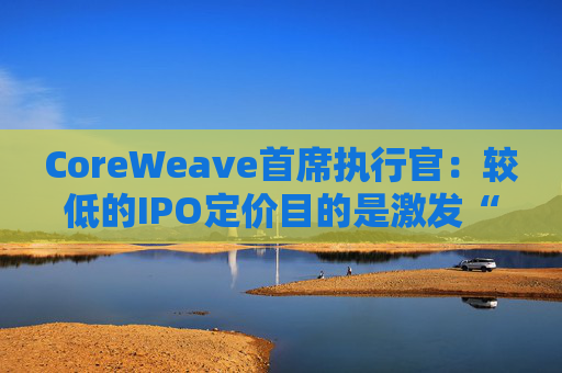 CoreWeave首席执行官:较低的IPO定价目的是激发“购买兴趣”