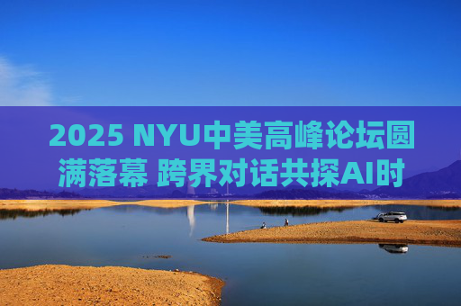 2025 NYU中美高峰论坛圆满落幕 跨界对话共探AI时代全球合作新机遇