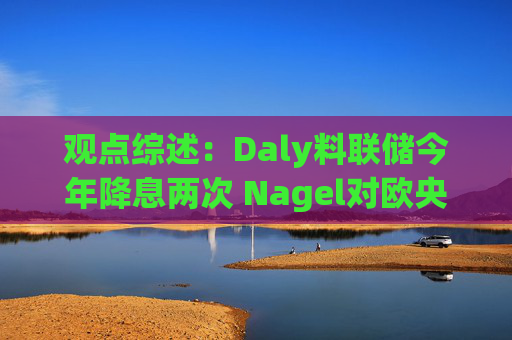 观点综述:Daly料联储今年降息两次 Nagel对欧央行4月决策持开放态度