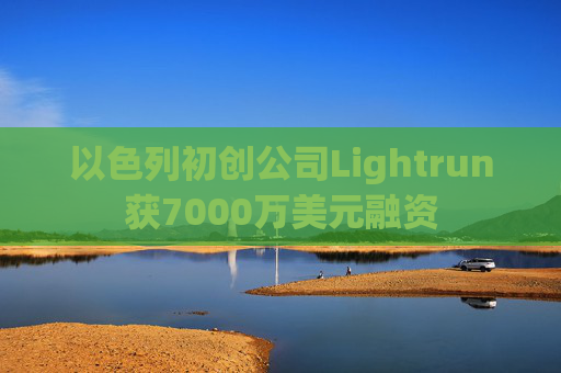 以色列初创公司Lightrun获7000万美元融资