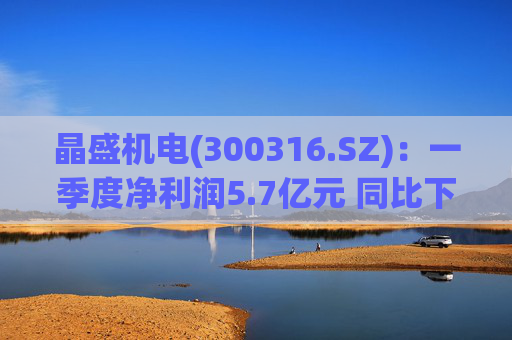 晶盛机电(300316.SZ):一季度净利润5.7亿元 同比下降46.44%