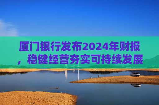 厦门银行发布2024年财报，稳健经营夯实可持续发展根基  第1张