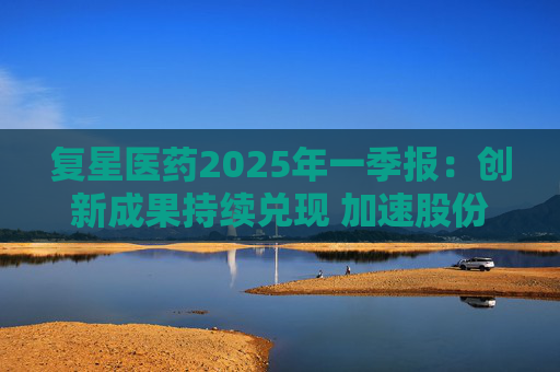 复星医药2025年一季报：创新成果持续兑现 加速股份回购提振信心