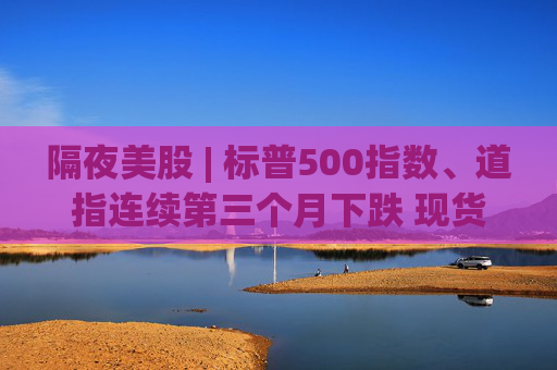 隔夜美股 | 标普500指数、道指连续第三个月下跌 现货黄金4月累计上涨5.34%