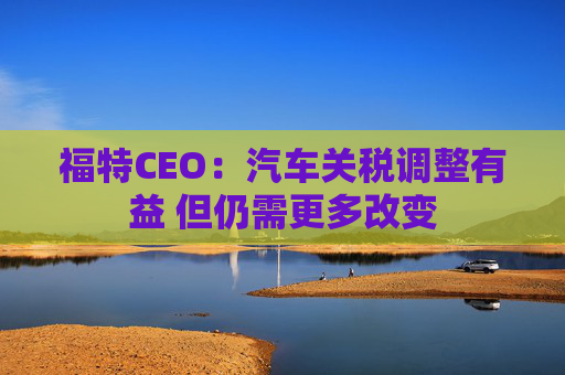 福特CEO:汽车关税调整有益 但仍需更多改变