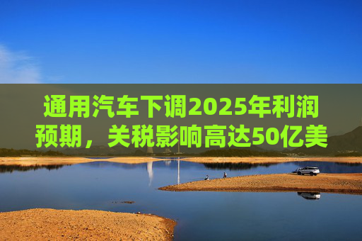 通用汽车下调2025年利润预期，关税影响高达50亿美元