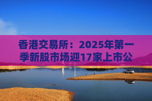 香港交易所:2025年第一季新股市场迎17家上市公司 集资额约177亿港元