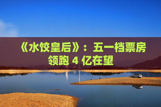 《水饺皇后》:五一档票房领跑 4 亿在望