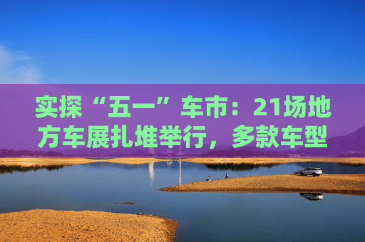 实探“五一”车市:21场地方车展扎堆举行,多款车型趁机“大放价” 第1张 实探“五一”车市:21场地方车展扎堆举行,多款车型趁机“大放价” 第1张