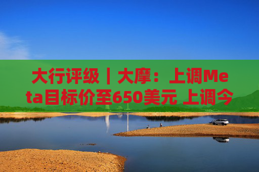 大行评级｜大摩：上调Meta目标价至650美元 上调今明两年每股盈利预测