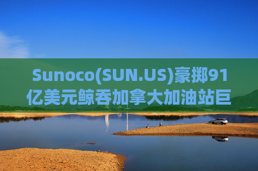 Sunoco(SUN.US)豪掷91亿美元鲸吞加拿大加油站巨头Parkland