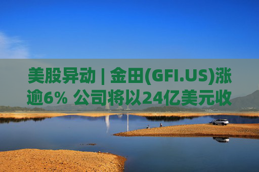 美股异动 | 金田(GFI.US)涨逾6% 公司将以24亿美元收购Gold Road