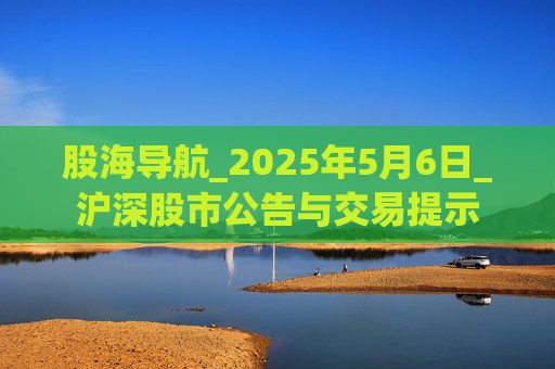 股海导航_2025年5月6日_沪深股市公告与交易提示