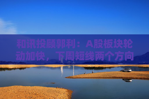 和讯投顾郭利：A股板块轮动加快，下周短线两个方向
