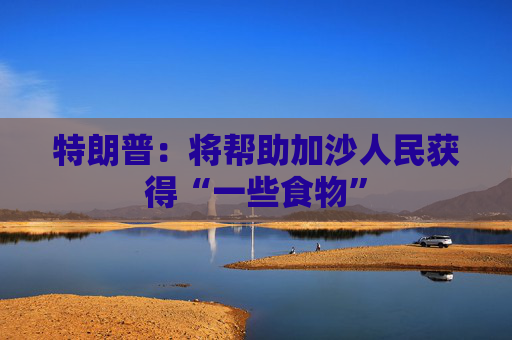 特朗普：将帮助加沙人民获得“一些食物”