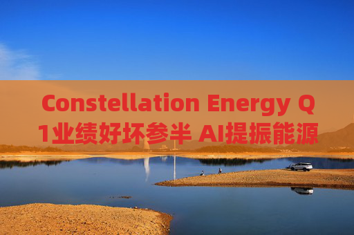 Constellation Energy Q1业绩好坏参半 AI提振能源需求下重申2025年盈利指引  第1张