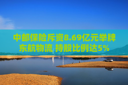 中邮保险斥资8.69亿元举牌东航物流 持股比例达5%