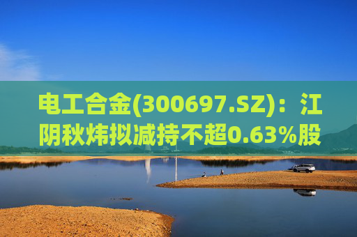电工合金(300697.SZ):江阴秋炜拟减持不超0.63%股份 第1张 电工合金(300697.SZ):江阴秋炜拟减持不超0.63%股份 第1张