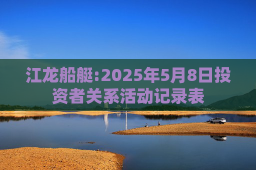 江龙船艇:2025年5月8日投资者关系活动记录表